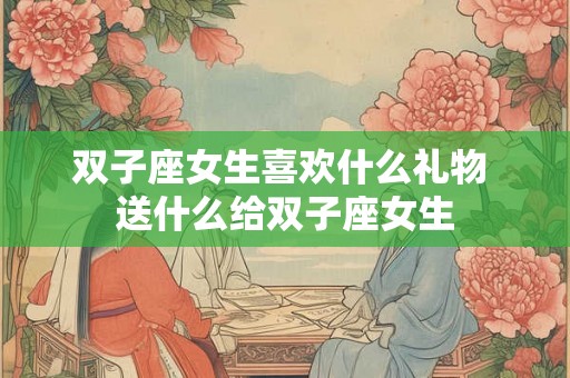 双子座女生喜欢什么礼物 送什么给双子座女生