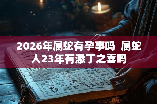 2026年属蛇有孕事吗  属蛇人23年有添丁之喜吗