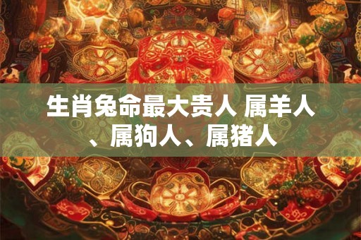 生肖兔命最大贵人 属羊人、属狗人、属猪人 生肖兔命最大贵人 属羊人、属狗人、属猪人