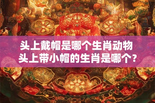 头上戴帽是哪个生肖动物 头上带小帽的生肖是哪个？