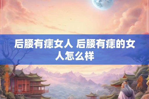 后腰有痣女人 后腰有痣的女人怎么样 后腰有痣女人 后腰有痣的女人怎么样