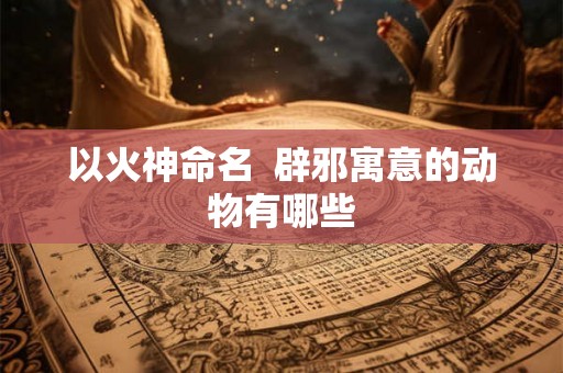 以火神命名  辟邪寓意的动物有哪些