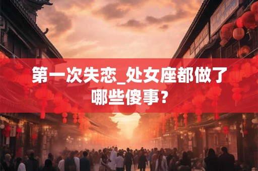第一次失恋_处女座都做了哪些傻事？