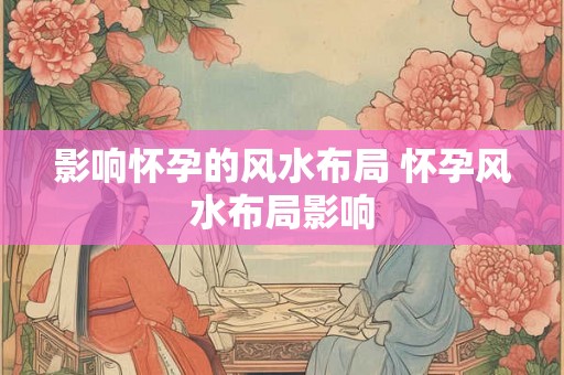 影响怀孕的风水布局 怀孕风水布局影响 影响怀孕的风水布局 怀孕风水布局影响