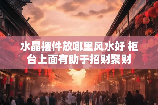 水晶摆件放哪里风水好 柜台上面有助于招财聚财