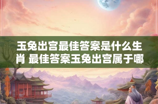玉兔出宫最佳答案是什么生肖 最佳答案玉兔出宫属于哪个生肖