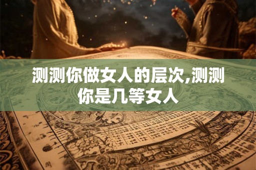 测测你做女人的层次,测测你是几等女人 测测你做女人的层次,测测你是几等女人