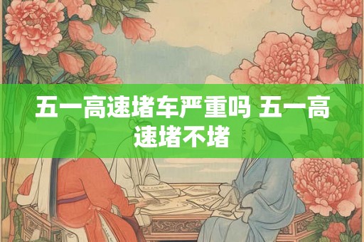 五一高速堵车严重吗 五一高速堵不堵