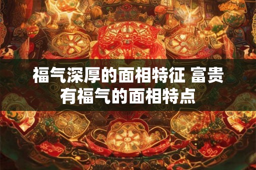 福气深厚的面相特征 富贵有福气的面相特点