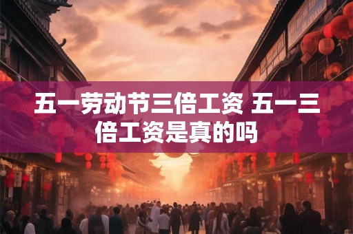 五一劳动节三倍工资 五一三倍工资是真的吗