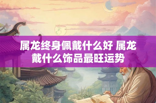 属龙终身佩戴什么好 属龙戴什么饰品最旺运势 属龙终身佩戴什么好 属龙戴什么饰品最旺运势