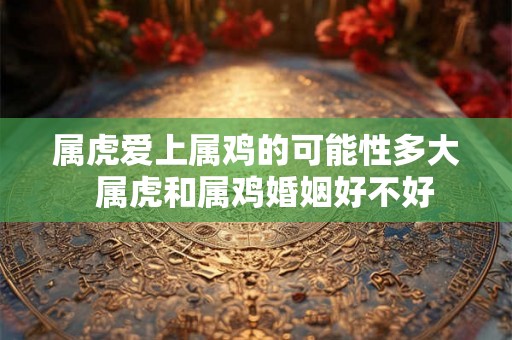 属虎爱上属鸡的可能性多大  属虎和属鸡婚姻好不好