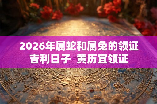 2026年属蛇和属兔的领证吉利日子  黄历宜领证