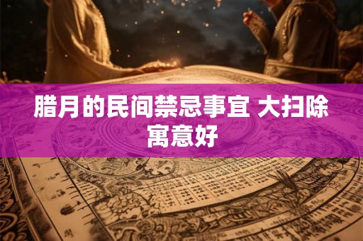 腊月的民间禁忌事宜 大扫除寓意好 腊月的民间禁忌事宜 大扫除寓意好