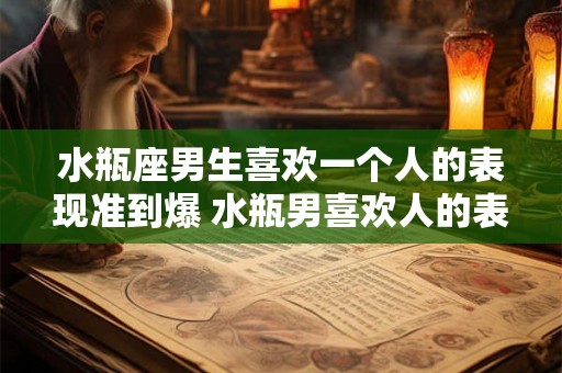 水瓶座男生喜欢一个人的表现准到爆 水瓶男喜欢人的表现