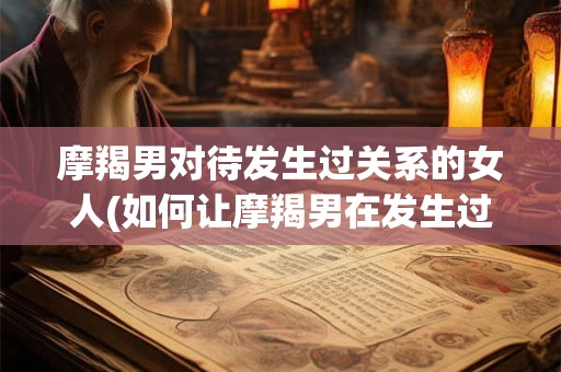 摩羯男对待发生过关系的女人(如何让摩羯男在发生过关系后仍对女人保持尊重和关爱？)