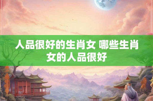 人品很好的生肖女 哪些生肖女的人品很好
