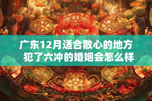 广东12月适合散心的地方 犯了六冲的婚姻会怎么样 广东12月适合散心的地方 犯了六冲的婚姻会怎么样
