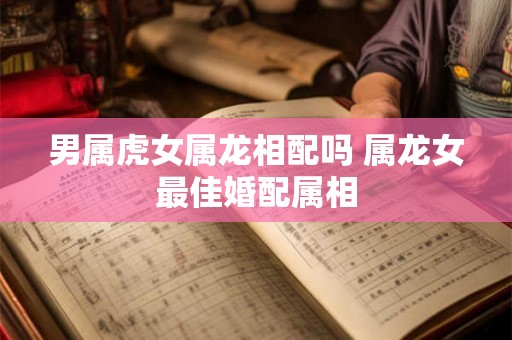 男属虎女属龙相配吗 属龙女最佳婚配属相