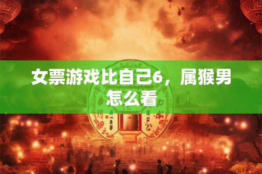 女票游戏比自己6，属猴男怎么看