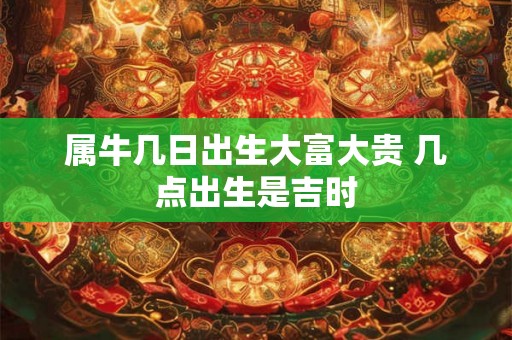 属牛几日出生大富大贵 几点出生是吉时 属牛几日出生大富大贵 几点出生是吉时