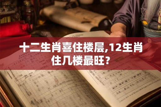 十二生肖喜住楼层,12生肖住几楼最旺？