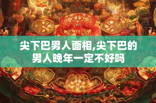 尖下巴男人面相,尖下巴的男人晚年一定不好吗