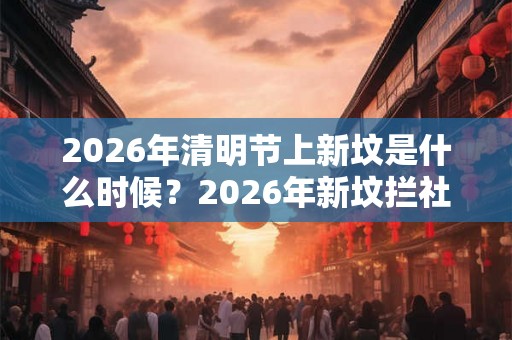 2026年清明节上新坟是什么时候?2026年新坟拦社是哪一天? 2026年清明节上新坟是什么时候?2026年新坟拦社是哪一天?