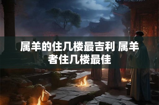 属羊的住几楼最吉利 属羊者住几楼最佳