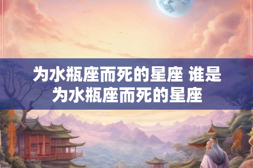 为水瓶座而死的星座 谁是为水瓶座而死的星座 为水瓶座而死的星座 谁是为水瓶座而死的星座