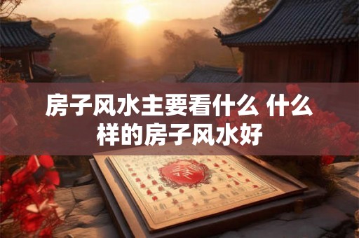 房子风水主要看什么 什么样的房子风水好