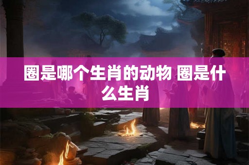 圈是哪个生肖的动物 圈是什么生肖