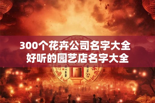 300个花卉公司名字大全  好听的园艺店名字大全
