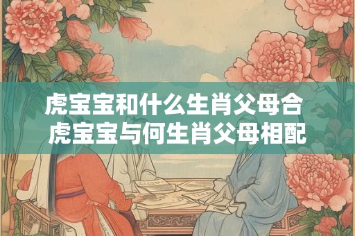 虎宝宝和什么生肖父母合 虎宝宝与何生肖父母相配