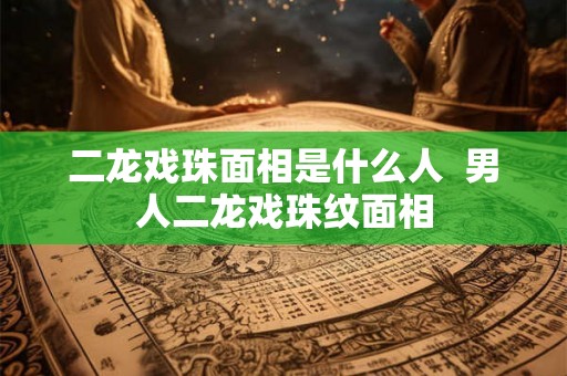二龙戏珠面相是什么人 男人二龙戏珠纹面相 二龙戏珠面相是什么人 男人二龙戏珠纹面相