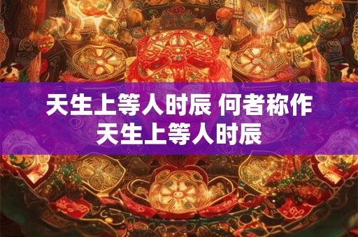 天生上等人时辰 何者称作天生上等人时辰