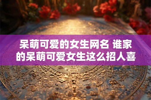 呆萌可爱的女生网名 谁家的呆萌可爱女生这么招人喜欢