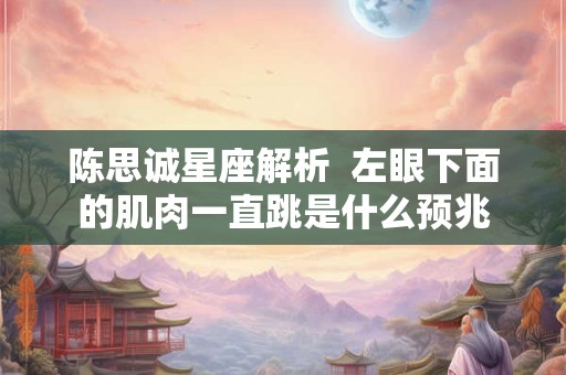 陈思诚星座解析 左眼下面的肌肉一直跳是什么预兆 陈思诚星座解析 左眼下面的肌肉一直跳是什么预兆