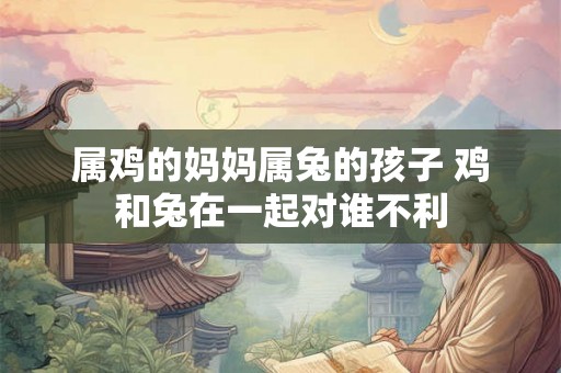 属鸡的妈妈属兔的孩子 鸡和兔在一起对谁不利 属鸡的妈妈属兔的孩子 鸡和兔在一起对谁不利