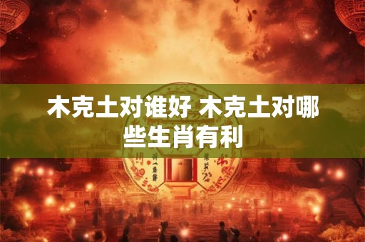 木克土对谁好 木克土对哪些生肖有利