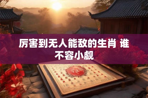 厉害到无人能敌的生肖 谁不容小觑 厉害到无人能敌的生肖 谁不容小觑