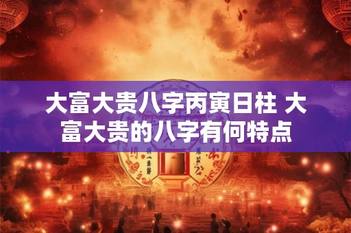 大富大贵八字丙寅日柱 大富大贵的八字有何特点