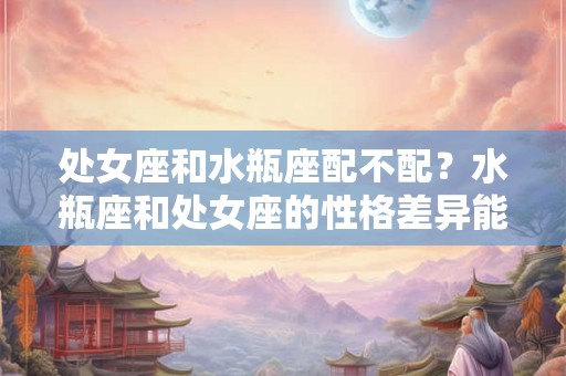 处女座和水瓶座配不配？水瓶座和处女座的性格差异能否调和？