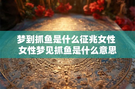梦到抓鱼是什么征兆女性 女性梦见抓鱼是什么意思