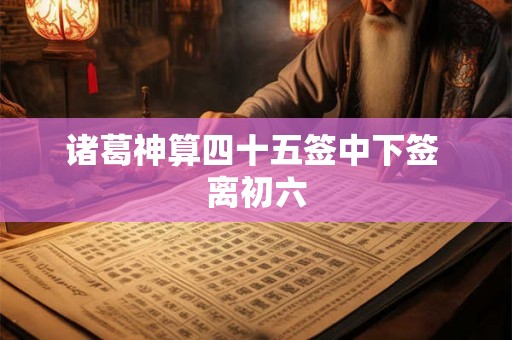 诸葛神算四十五签中下签 离初六