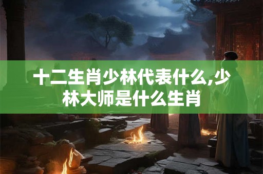 十二生肖少林代表什么,少林大师是什么生肖 十二生肖少林代表什么,少林大师是什么生肖