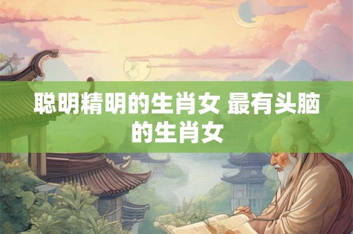 聪明精明的生肖女 最有头脑的生肖女