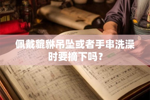 佩戴貔貅吊坠或者手串洗澡时要摘下吗？