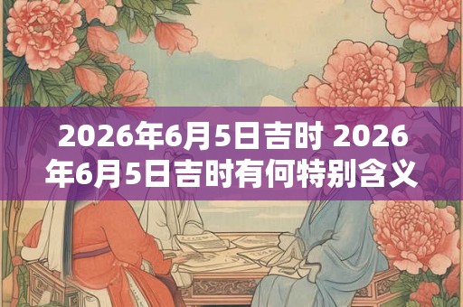 2026年6月5日吉时 2026年6月5日吉时有何特别含义