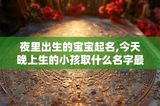 夜里出生的宝宝起名,今天晚上生的小孩取什么名字最好
